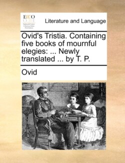 Ovid's Tristia. Containing Five Books of Mournful Elegies ... Newly Translated ... by T. P.