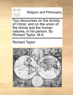 Two Discourses on the Divinity of Christ; And on the Union of the Divine and the Human Natures, in His Person. by Richard Taylor, M.A.