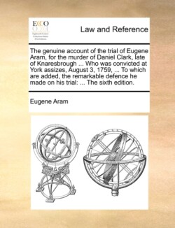 Genuine Account of the Trial of Eugene Aram, for the Murder of Daniel Clark, Late of Knaresbrough ... Who Was Convicted at York Assizes, August 3, 1759, ... to Which Are Added, the Remarkable Defence He Made on His Trial