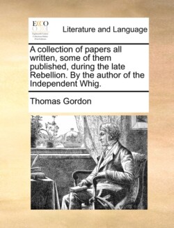 Collection of Papers All Written, Some of Them Published, During the Late Rebellion. by the Author of the Independent Whig.