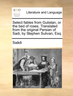 Select Fables from Gulistan, or the Bed of Roses. Translated from the Original Persian of Sadi, by Stephen Sulivan, Esq.