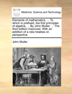 Elements of Mathematics. ... to Which Is Prefixed, the First Principles of Algebra, ... by John Muller, ... the Third Edition Improved. with an Addition of a New Treatise on Perspective.