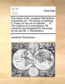 Works of Mr. Jonathan Richardson. Consisting of I. the Theory of Painting. II. Essay on the Art of Criticism, ... III. the Science of a Connoisseur. All Corrected and Prepared for the Press by His Son Mr. J. Richardson.
