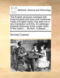 English Physician Enlarged with Three-Hundred and Sixty-Nine Medicines, Made of English Herbs, That Were Not in Any Impression Until This. an Astrologo-Physical Discourse of the Vulgar Herbs of This Nation; ... by Nich. Culpeper, ...