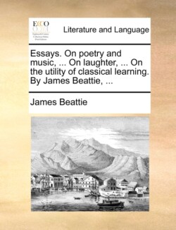 Essays. On poetry and music, ... On laughter, ... On the utility of classical learning. By James Beattie, ...