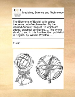 Elements of Euclid; With Select Theorems Out of Archimedes. by the Learned Andrew Tacquet. to Which Are Added, Practical Corollaries, ... the Whole Abridg'd, and in This Fourth Edition Publish'd in English, by William Whiston, ...