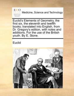 Euclid's Elements of Geometry, the First Six, the Eleventh and Twelfth Books; Translated Into English, from Dr. Gregory's Edition, with Notes and Additions. for the Use of the British Youth. by E. Stone.