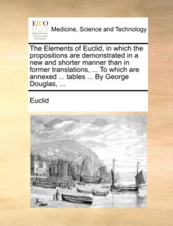 Elements of Euclid, in Which the Propositions Are Demonstrated in a New and Shorter Manner Than in Former Translations, ... to Which Are Annexed ... Tables ... by George Douglas, ...