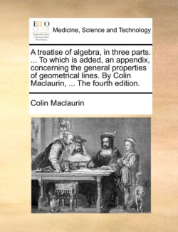 treatise of algebra, in three parts. ... To which is added, an appendix, concerning the general properties of geometrical lines. By Colin Maclaurin, ... The fourth edition.