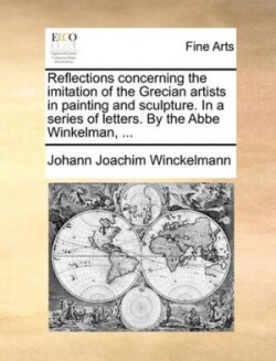 Reflections Concerning the Imitation of the Grecian Artists in Painting and Sculpture. in a Series of Letters. by the ABBE Winkelman, ...