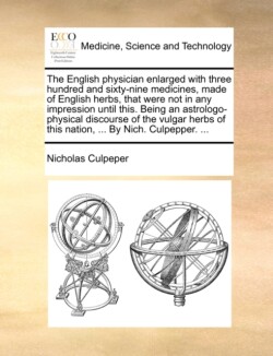 English Physician Enlarged with Three Hundred and Sixty-Nine Medicines, Made of English Herbs, That Were Not in Any Impression Until This. Being an Astrologo-Physical Discourse of the Vulgar Herbs of This Nation, ... by Nich. Culpepper. ...