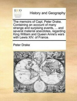 Memoirs of Capt. Peter Drake. Containing an Account of Many Strange and Surpising Events, ... and Several Material Anecdotes, Regarding King William and Queen Anne's Wars with Lewis XIV. of France.