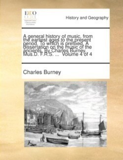 general history of music, from the earliest ages to the present period. To which is prefixed, A dissertation on the music of the ancients. By Charles Burney, Mus.D. F.R.S. ... Volume 4 of 4