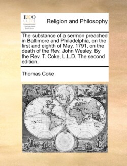 Substance of a Sermon Preached in Baltimore and Philadelphia, on the First and Eighth of May, 1791, on the Death of the Rev. John Wesley. by the Rev. T. Coke, L.L.D. the Second Edition.