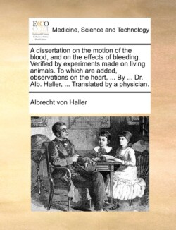 Dissertation on the Motion of the Blood, and on the Effects of Bleeding. Verified by Experiments Made on Living Animals. to Which Are Added, Observations on the Heart, ... by ... Dr. Alb. Haller, ... Translated by a Physician.