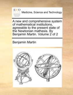 new and comprehensive system of mathematical institutions, agreeable to the present state of the Newtonian mathesis. By Benjamin Martin. Volume 2 of 2