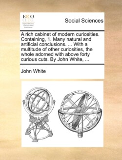 Rich Cabinet of Modern Curiosities. Containing, 1. Many Natural and Artificial Conclusions. ... with a Multitude of Other Curiosities, the Whole Adorned with Above Forty Curious Cuts. by John White, ...