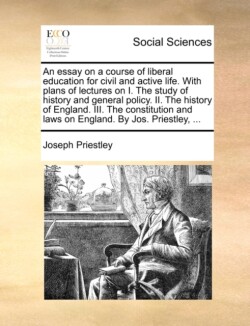 Essay on a Course of Liberal Education for Civil and Active Life. with Plans of Lectures on I. the Study of History and General Policy. II. the History of England. III. the Constitution and Laws on England. by Jos. Priestley, ...