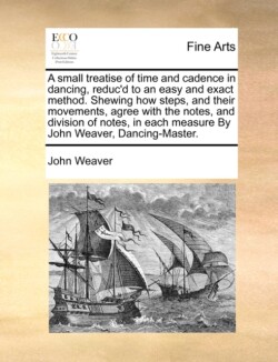 Small Treatise of Time and Cadence in Dancing, Reduc'd to an Easy and Exact Method. Shewing How Steps, and Their Movements, Agree with the Notes, and Division of Notes, in Each Measure by John Weaver, Dancing-Master.