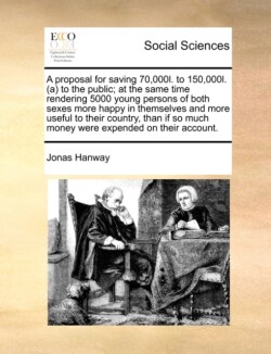 Proposal for Saving 70,000l. to 150,000l. (A) to the Public; At the Same Time Rendering 5000 Young Persons of Both Sexes More Happy in Themselves and More Useful to Their Country, Than If So Much Money Were Expended on Their Account.