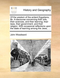 Of the Wisdom of the Antient Egyptians, &C. a Discourse Concerning Their Arts, Their Sciences, and Their Learning; Their Laws, Their Government, and Their Religion. with Occasional Reflections Upon the State of Learning Among the Jews, ...