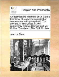 Abstract and Judgment of Dr. Clark's (Rector of St. James's) Polemical or Controversial Writings Against I. the Atheists. II. the Deists. III. His Controversy with Mr. Dodwell and Mr. Collins. Translated of His Bibl. Choisie.