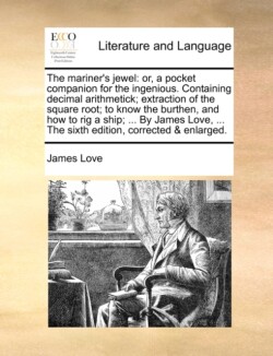 Mariner's Jewel Or, a Pocket Companion for the Ingenious. Containing Decimal Arithmetick; Extraction of the Square Root; To Know the Burthen, and How to Rig a Ship; ... by James Love, ... the Sixth Edition, Corrected & Enlarged.