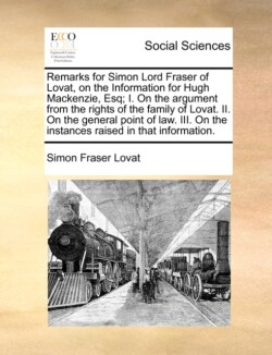 Remarks for Simon Lord Fraser of Lovat, on the Information for Hugh MacKenzie, Esq; I. on the Argument from the Rights of the Family of Lovat. II. on the General Point of Law. III. on the Instances Raised in That Information.