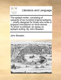 Epitaph-Writer; Consisting of Upwards of Six Hundred Original Epitaphs, ... Chiefly Designed for Those Who Write or Engrave Inscriptions on Tomb-Stones. ... to Which Is Prefixed, an Essay on Epitaph-Writing. by John Bowden.