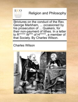 Strictures on the Conduct of the Rev. George Markham, ... Occasioned by His Prosecution of ... Quakers, for Their Non-Payment of Tithes. in a Letter to R***** W*** of H*****, a Member of That Society. by Charles Wilson.