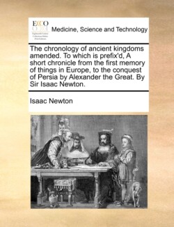 Chronology of Ancient Kingdoms Amended. to Which Is Prefix'd, a Short Chronicle from the First Memory of Things in Europe, to the Conquest of Persia by Alexander the Great. by Sir Isaac Newton.