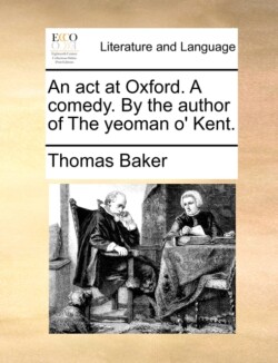 act at Oxford. A comedy. By the author of The yeoman o' Kent.