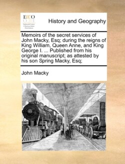Memoirs of the Secret Services of John Macky, Esq; During the Reigns of King William, Queen Anne, and King George I. ... Published from His Original Manuscript; As Attested by His Son Spring Macky, Esq;