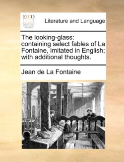 Looking-Glass Containing Select Fables of La Fontaine, Imitated in English; With Additional Thoughts.