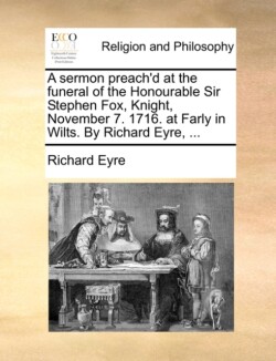 Sermon Preach'd at the Funeral of the Honourable Sir Stephen Fox, Knight, November 7. 1716. at Farly in Wilts. by Richard Eyre, ...