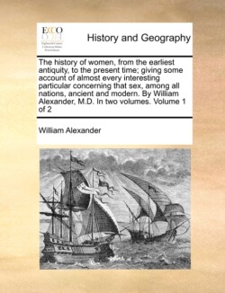 History of Women, from the Earliest Antiquity, to the Present Time; Giving Some Account of Almost Every Interesting Particular Concerning That Sex, Among All Nations, Ancient and Modern. by William Alexander, M.D. in Two Volumes. Volume 1 of 2