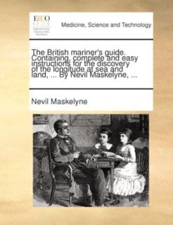 British Mariner's Guide. Containing, Complete and Easy Instructions for the Discovery of the Longitude at Sea and Land, ... by Nevil Maskelyne, ...