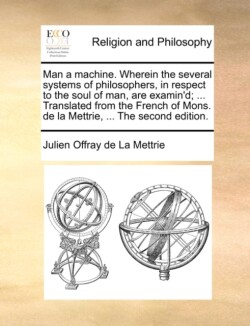 Man a machine. Wherein the several systems of philosophers, in respect to the soul of man, are examin'd; ... Translated from the French of Mons. de la Mettrie, ... The second edition.