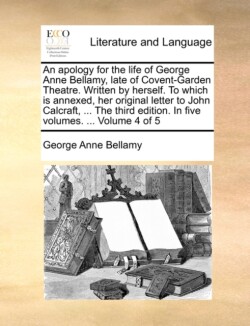 Apology for the Life of George Anne Bellamy, Late of Covent-Garden Theatre. Written by Herself. to Which Is Annexed, Her Original Letter to John Calcraft, ... the Third Edition. in Five Volumes. ... Volume 4 of 5