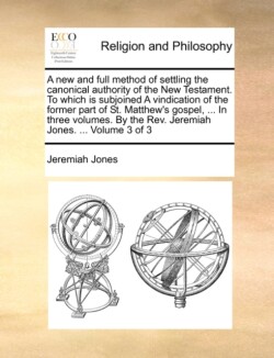 New and Full Method of Settling the Canonical Authority of the New Testament. to Which Is Subjoined a Vindication of the Former Part of St. Matthew's Gospel, ... in Three Volumes. by the REV. Jeremiah Jones. ... Volume 3 of 3