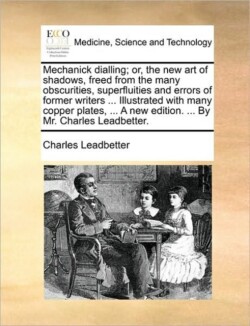 Mechanick Dialling; Or, the New Art of Shadows, Freed from the Many Obscurities, Superfluities and Errors of Former Writers ... Illustrated with Many Copper Plates, ... a New Edition. ... by Mr. Charles Leadbetter.