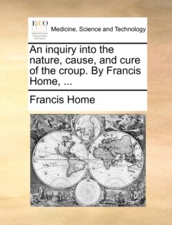 Inquiry Into the Nature, Cause, and Cure of the Croup. by Francis Home, ...