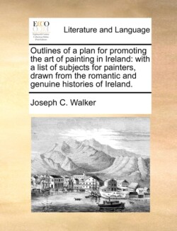 Outlines of a Plan for Promoting the Art of Painting in Ireland With a List of Subjects for Painters, Drawn from the Romantic and Genuine Histories of Ireland.