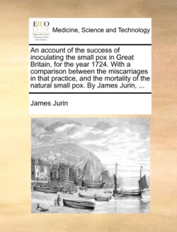 Account of the Success of Inoculating the Small Pox in Great Britain, for the Year 1724. with a Comparison Between the Miscarriages in That Practice, and the Mortality of the Natural Small Pox. by James Jurin, ...