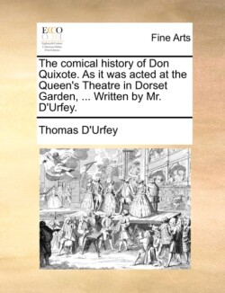 Comical History of Don Quixote. as It Was Acted at the Queen's Theatre in Dorset Garden, ... Written by Mr. D'Urfey.