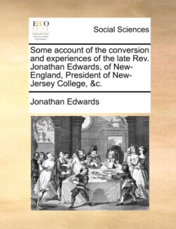 Some Account of the Conversion and Experiences of the Late REV. Jonathan Edwards, of New-England, President of New-Jersey College, &C.