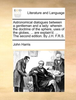 Astronomical Dialogues Between a Gentleman and a Lady Wherein the Doctrine of the Sphere, Uses of the Globes, ... Are Explain'd. ... the Second Edition. by J.H. F.R.S.