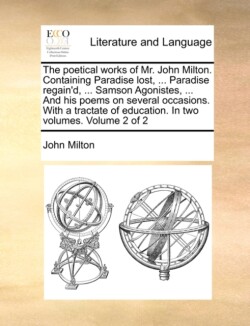 Poetical Works of Mr. John Milton. Containing Paradise Lost, ... Paradise Regain'd, ... Samson Agonistes, ... and His Poems on Several Occasions. with a Tractate of Education. in Two Volumes. Volume 2 of 2