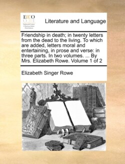 Friendship in Death; In Twenty Letters from the Dead to the Living. to Which Are Added, Letters Moral and Entertaining, in Prose and Verse In Three Parts. in Two Volumes. ... by Mrs. Elizabeth Rowe. Volume 1 of 2