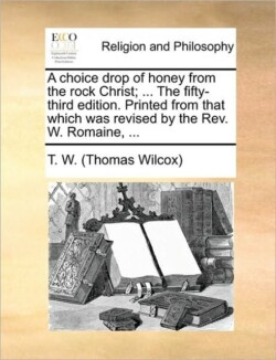 Choice Drop of Honey from the Rock Christ; ... the Fifty-Third Edition. Printed from That Which Was Revised by the Rev. W. Romaine, ...